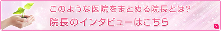 このような医院をまとめる院長とは？ 院長のインタビューはこちら