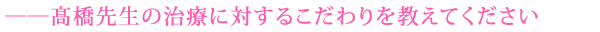 ――髙橋先生の治療に対するこだわりを教えてください